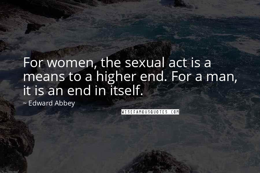 Edward Abbey Quotes: For women, the sexual act is a means to a higher end. For a man, it is an end in itself.