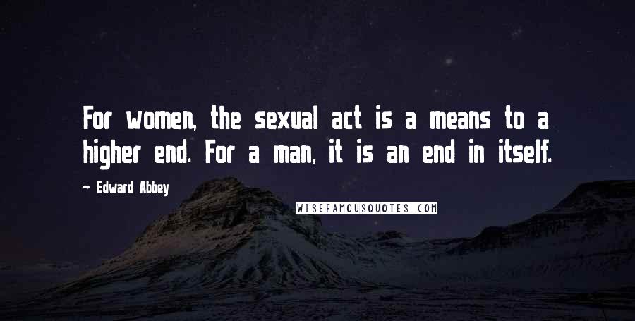 Edward Abbey Quotes: For women, the sexual act is a means to a higher end. For a man, it is an end in itself.