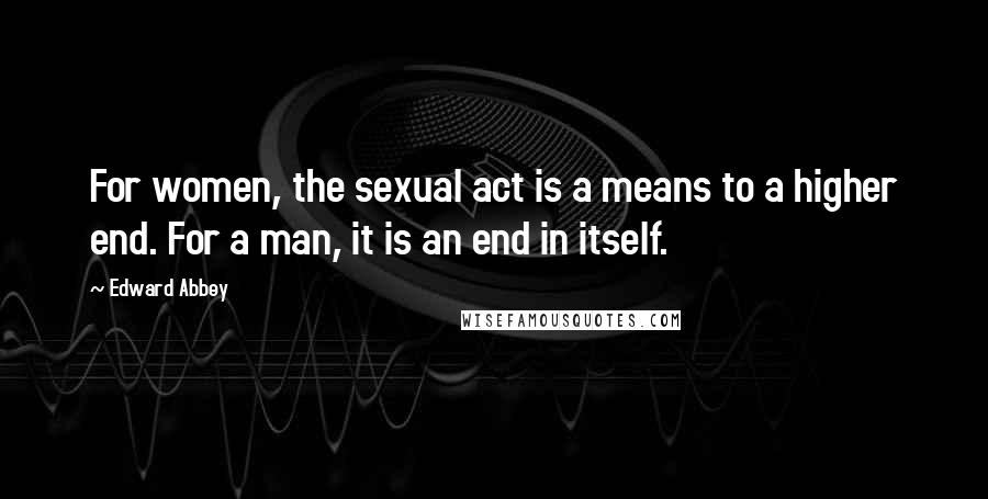 Edward Abbey Quotes: For women, the sexual act is a means to a higher end. For a man, it is an end in itself.