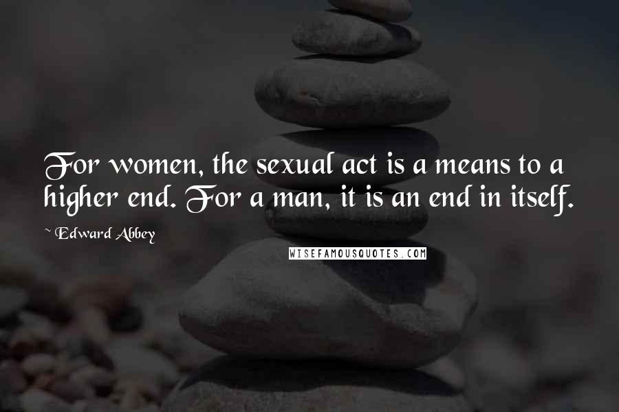 Edward Abbey Quotes: For women, the sexual act is a means to a higher end. For a man, it is an end in itself.