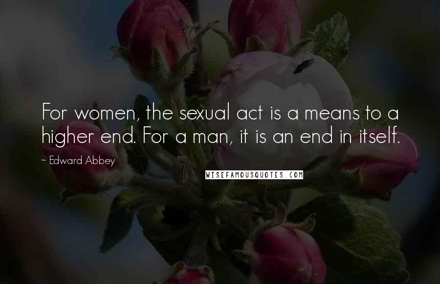 Edward Abbey Quotes: For women, the sexual act is a means to a higher end. For a man, it is an end in itself.