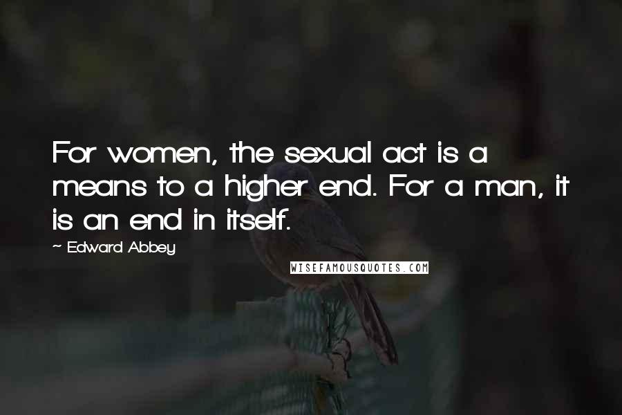 Edward Abbey Quotes: For women, the sexual act is a means to a higher end. For a man, it is an end in itself.