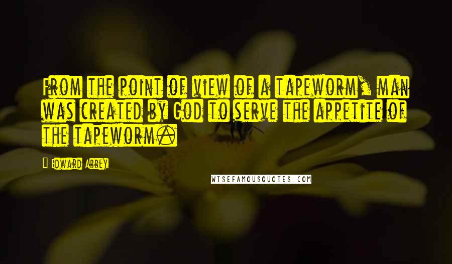 Edward Abbey Quotes: From the point of view of a tapeworm, man was created by God to serve the appetite of the tapeworm.