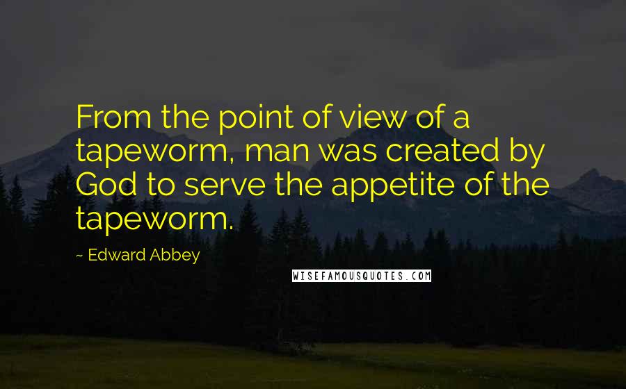 Edward Abbey Quotes: From the point of view of a tapeworm, man was created by God to serve the appetite of the tapeworm.