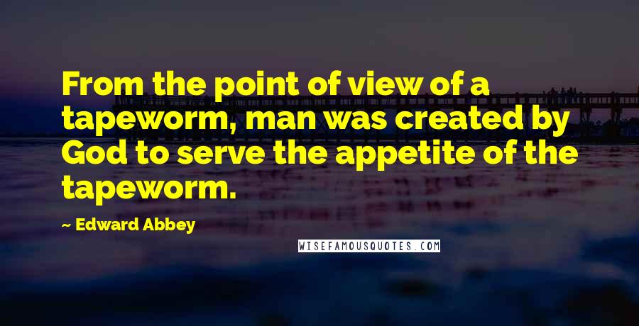 Edward Abbey Quotes: From the point of view of a tapeworm, man was created by God to serve the appetite of the tapeworm.