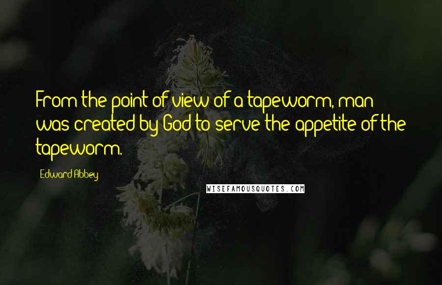 Edward Abbey Quotes: From the point of view of a tapeworm, man was created by God to serve the appetite of the tapeworm.