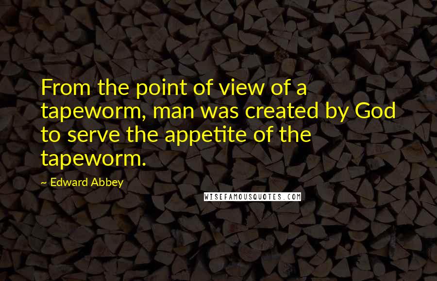 Edward Abbey Quotes: From the point of view of a tapeworm, man was created by God to serve the appetite of the tapeworm.