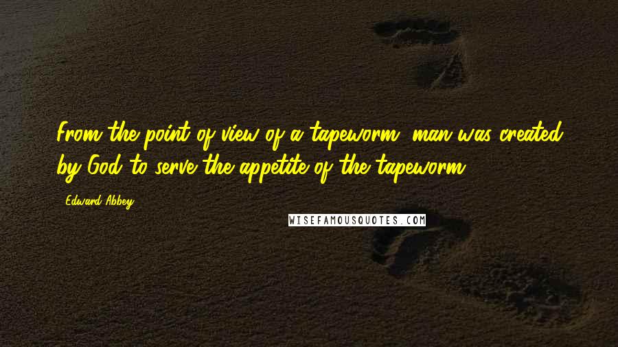 Edward Abbey Quotes: From the point of view of a tapeworm, man was created by God to serve the appetite of the tapeworm.