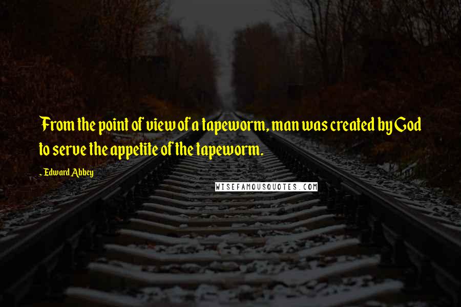 Edward Abbey Quotes: From the point of view of a tapeworm, man was created by God to serve the appetite of the tapeworm.