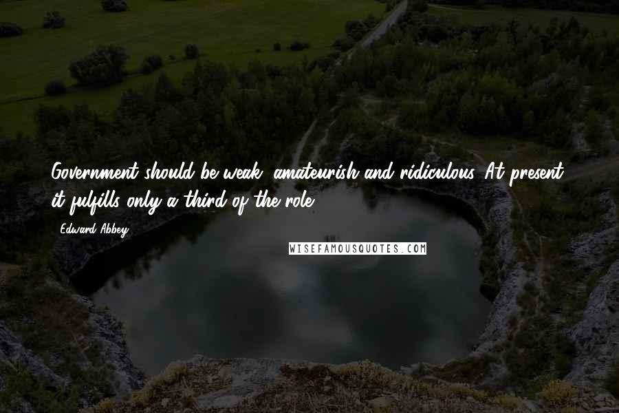 Edward Abbey Quotes: Government should be weak, amateurish and ridiculous. At present, it fulfills only a third of the role.