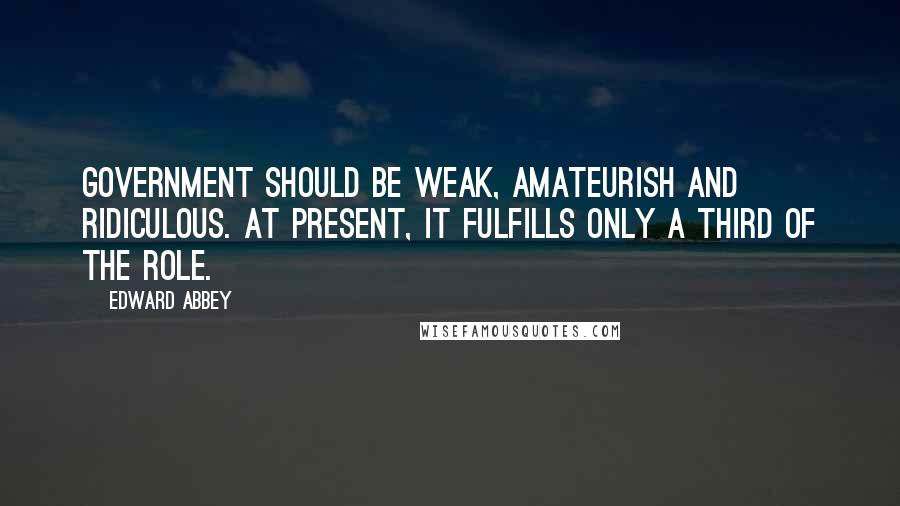 Edward Abbey Quotes: Government should be weak, amateurish and ridiculous. At present, it fulfills only a third of the role.