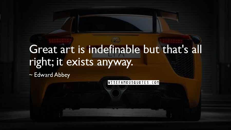 Edward Abbey Quotes: Great art is indefinable but that's all right; it exists anyway.