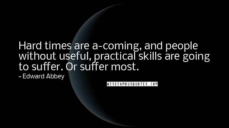 Edward Abbey Quotes: Hard times are a-coming, and people without useful, practical skills are going to suffer. Or suffer most.