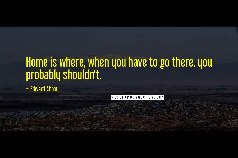 Edward Abbey Quotes: Home is where, when you have to go there, you probably shouldn't.