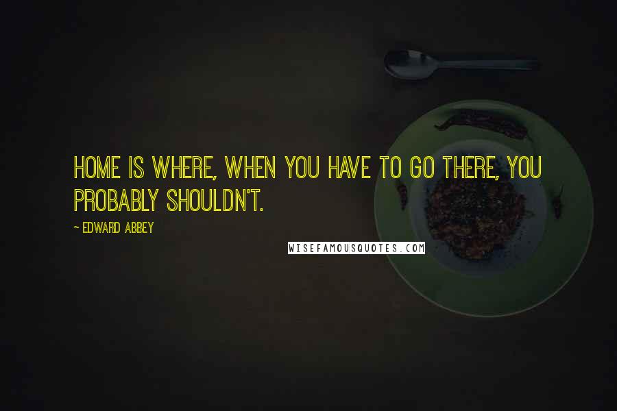 Edward Abbey Quotes: Home is where, when you have to go there, you probably shouldn't.