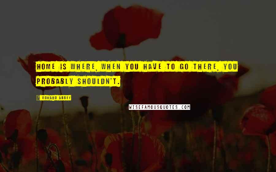 Edward Abbey Quotes: Home is where, when you have to go there, you probably shouldn't.