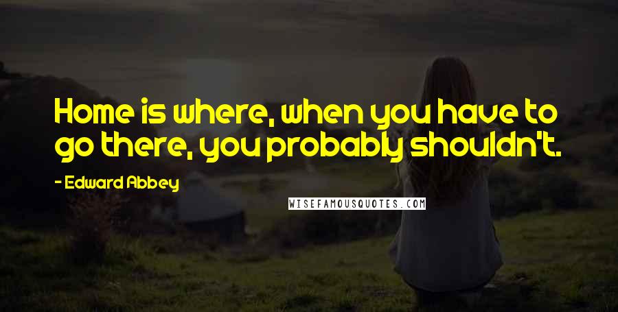 Edward Abbey Quotes: Home is where, when you have to go there, you probably shouldn't.