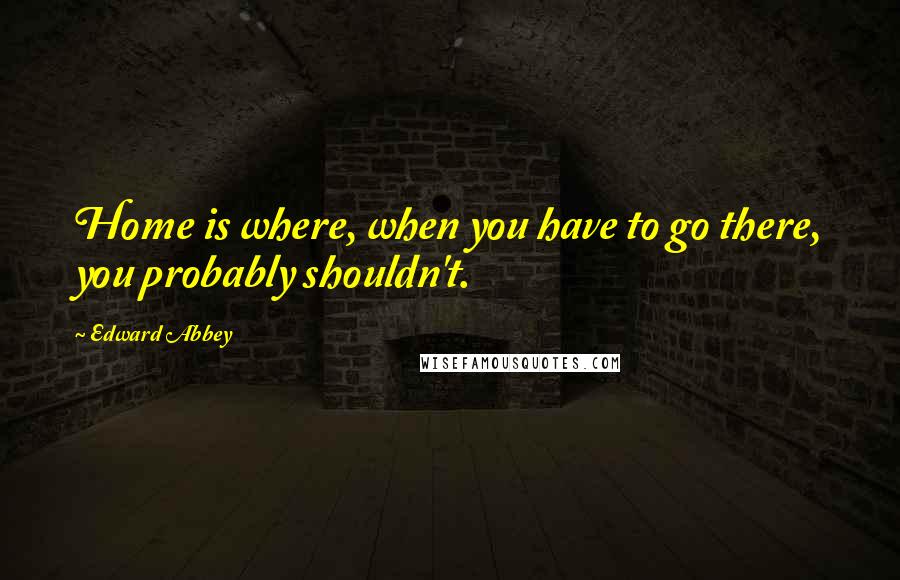 Edward Abbey Quotes: Home is where, when you have to go there, you probably shouldn't.