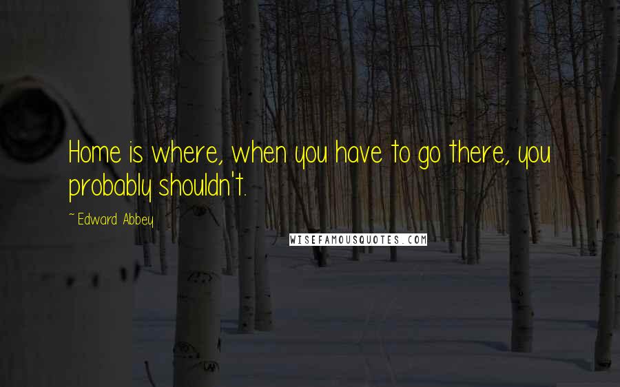 Edward Abbey Quotes: Home is where, when you have to go there, you probably shouldn't.