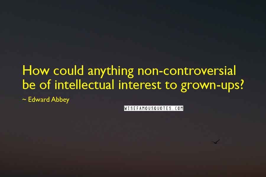 Edward Abbey Quotes: How could anything non-controversial be of intellectual interest to grown-ups?