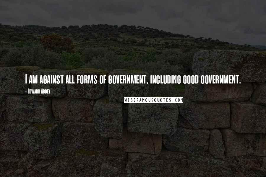 Edward Abbey Quotes: I am against all forms of government, including good government.