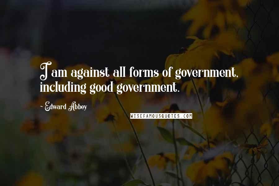 Edward Abbey Quotes: I am against all forms of government, including good government.