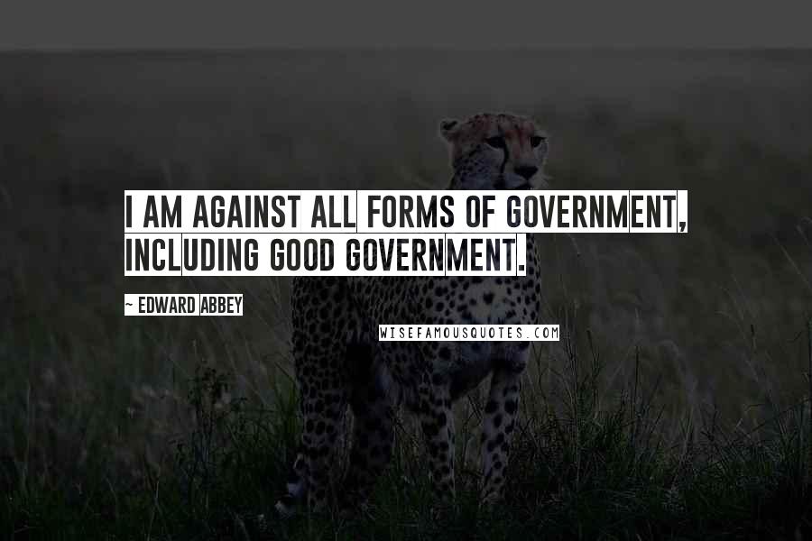 Edward Abbey Quotes: I am against all forms of government, including good government.