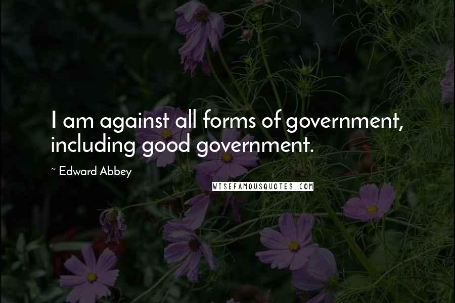 Edward Abbey Quotes: I am against all forms of government, including good government.