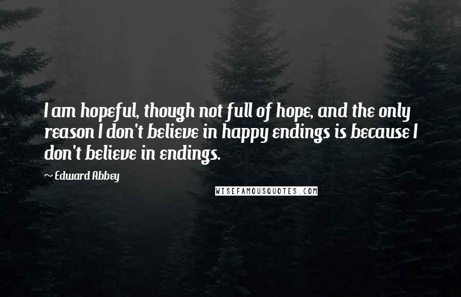 Edward Abbey Quotes: I am hopeful, though not full of hope, and the only reason I don't believe in happy endings is because I don't believe in endings.