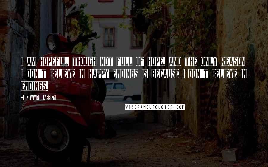 Edward Abbey Quotes: I am hopeful, though not full of hope, and the only reason I don't believe in happy endings is because I don't believe in endings.