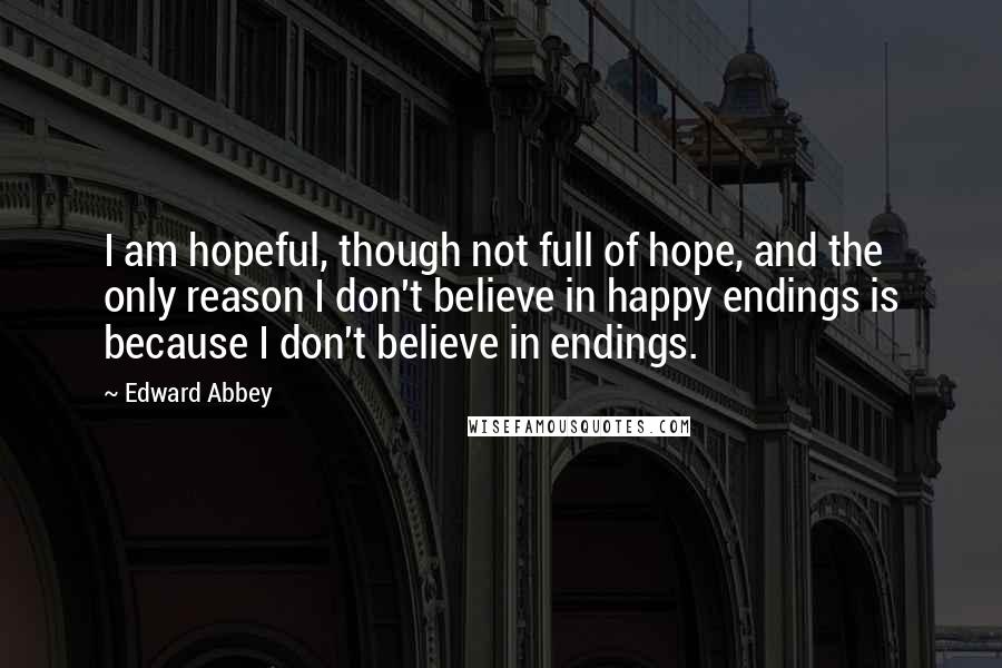 Edward Abbey Quotes: I am hopeful, though not full of hope, and the only reason I don't believe in happy endings is because I don't believe in endings.