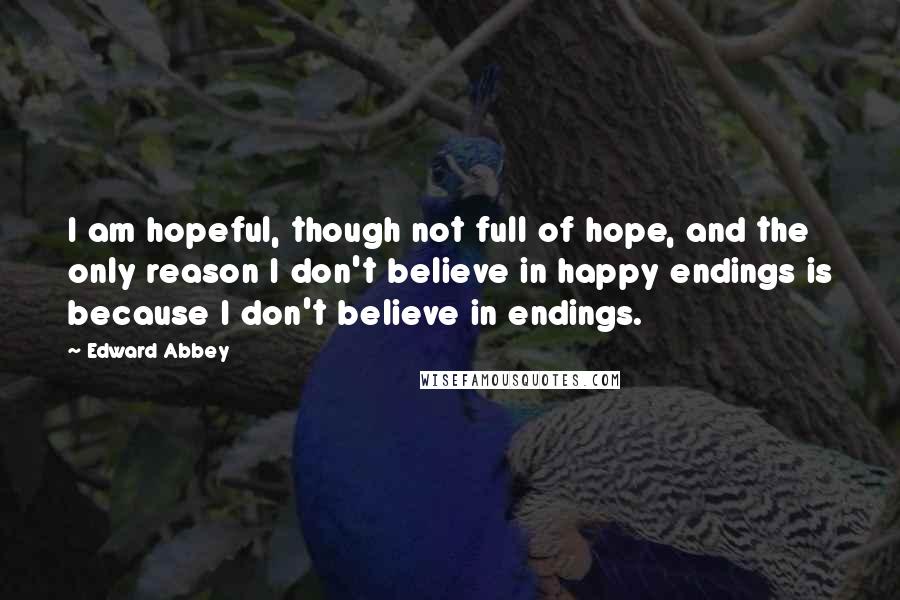 Edward Abbey Quotes: I am hopeful, though not full of hope, and the only reason I don't believe in happy endings is because I don't believe in endings.