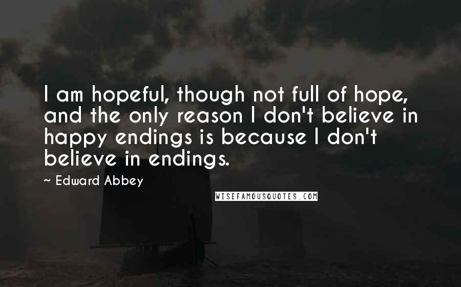 Edward Abbey Quotes: I am hopeful, though not full of hope, and the only reason I don't believe in happy endings is because I don't believe in endings.