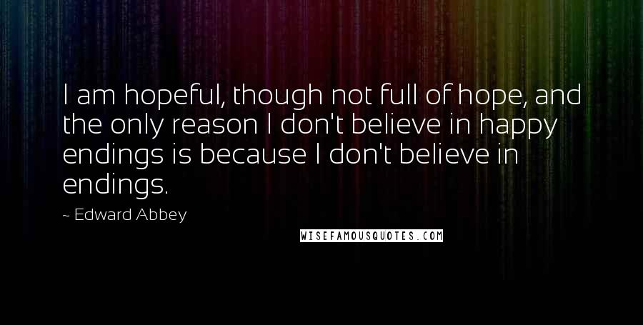 Edward Abbey Quotes: I am hopeful, though not full of hope, and the only reason I don't believe in happy endings is because I don't believe in endings.