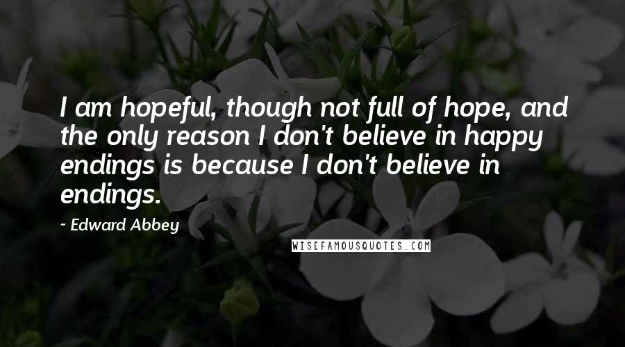 Edward Abbey Quotes: I am hopeful, though not full of hope, and the only reason I don't believe in happy endings is because I don't believe in endings.