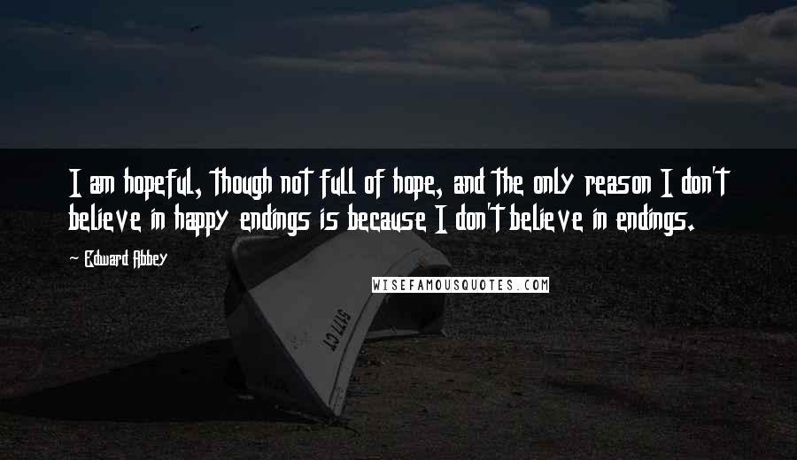 Edward Abbey Quotes: I am hopeful, though not full of hope, and the only reason I don't believe in happy endings is because I don't believe in endings.