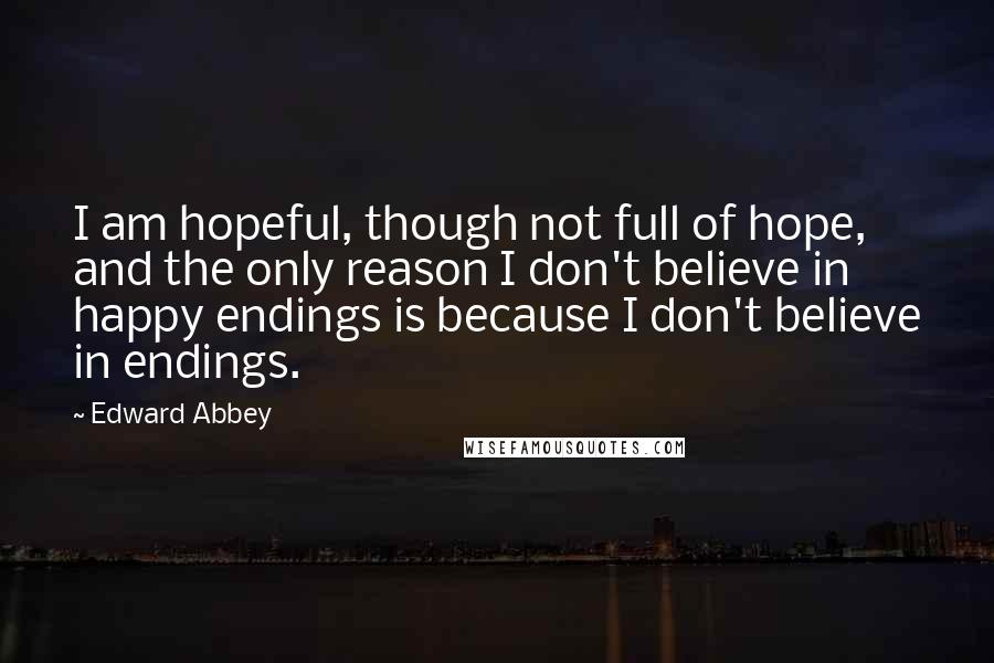 Edward Abbey Quotes: I am hopeful, though not full of hope, and the only reason I don't believe in happy endings is because I don't believe in endings.