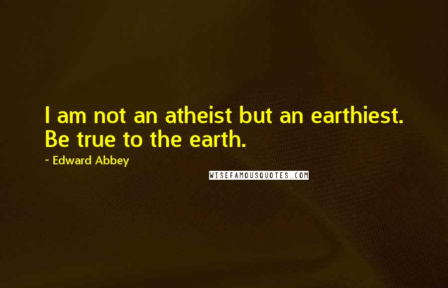 Edward Abbey Quotes: I am not an atheist but an earthiest. Be true to the earth.