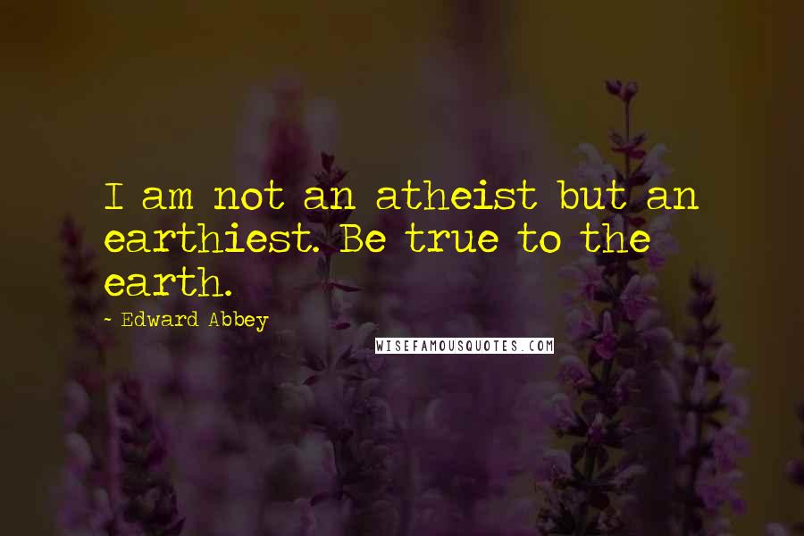 Edward Abbey Quotes: I am not an atheist but an earthiest. Be true to the earth.