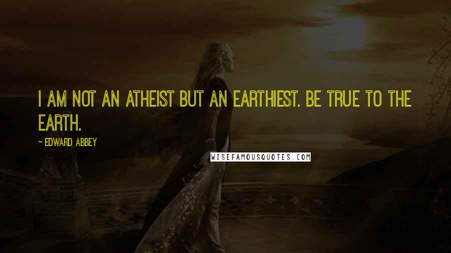 Edward Abbey Quotes: I am not an atheist but an earthiest. Be true to the earth.