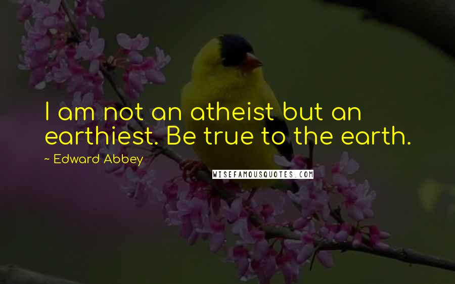 Edward Abbey Quotes: I am not an atheist but an earthiest. Be true to the earth.