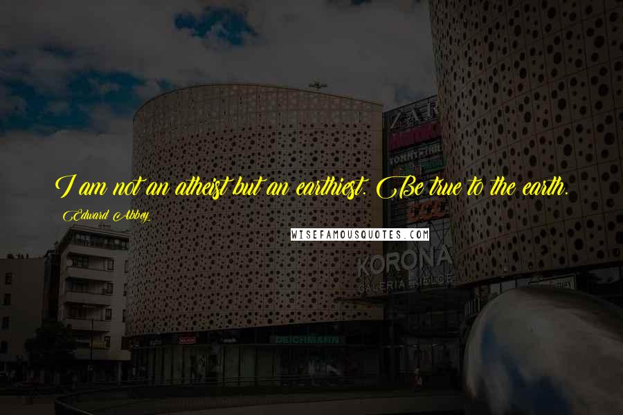 Edward Abbey Quotes: I am not an atheist but an earthiest. Be true to the earth.