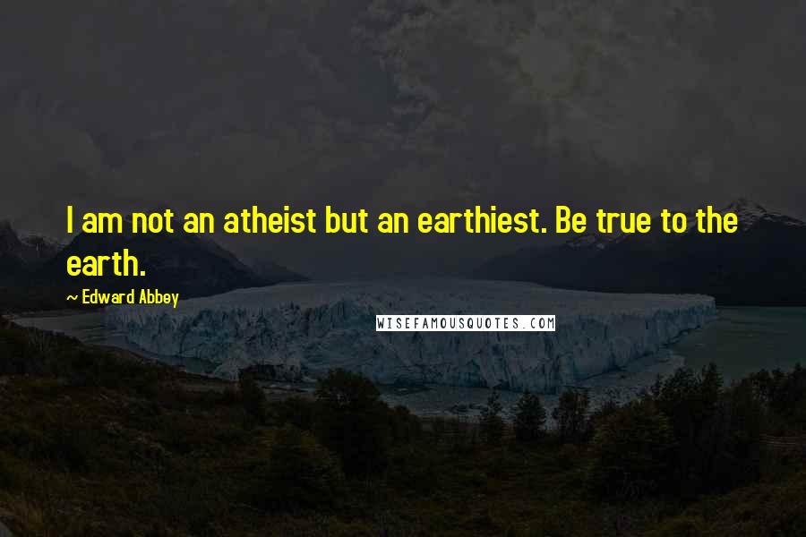 Edward Abbey Quotes: I am not an atheist but an earthiest. Be true to the earth.