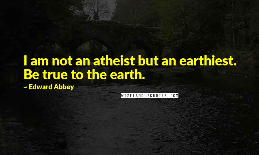 Edward Abbey Quotes: I am not an atheist but an earthiest. Be true to the earth.