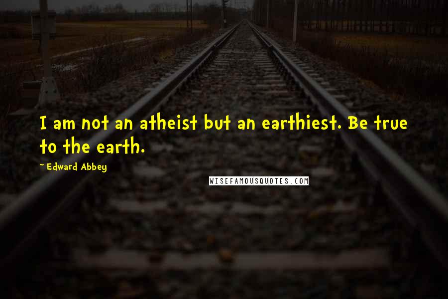 Edward Abbey Quotes: I am not an atheist but an earthiest. Be true to the earth.