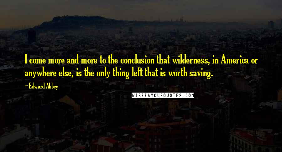 Edward Abbey Quotes: I come more and more to the conclusion that wilderness, in America or anywhere else, is the only thing left that is worth saving.