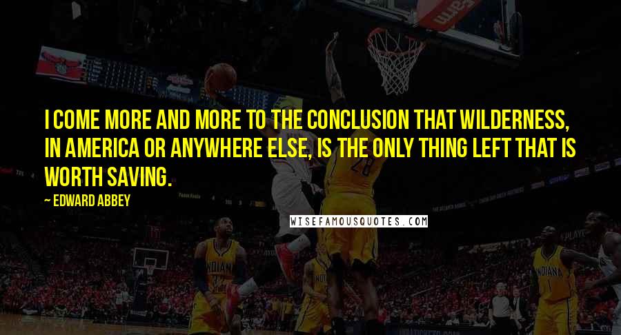 Edward Abbey Quotes: I come more and more to the conclusion that wilderness, in America or anywhere else, is the only thing left that is worth saving.