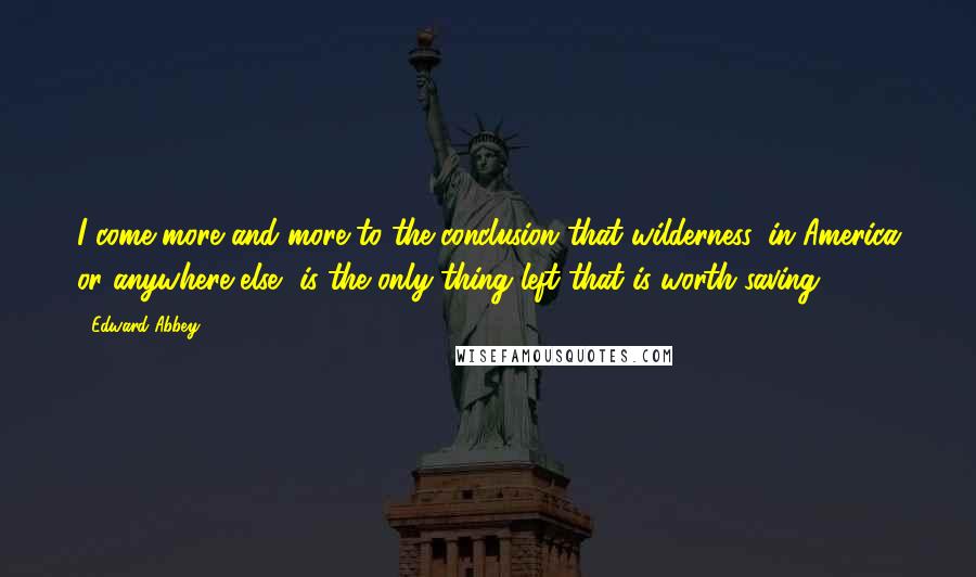 Edward Abbey Quotes: I come more and more to the conclusion that wilderness, in America or anywhere else, is the only thing left that is worth saving.