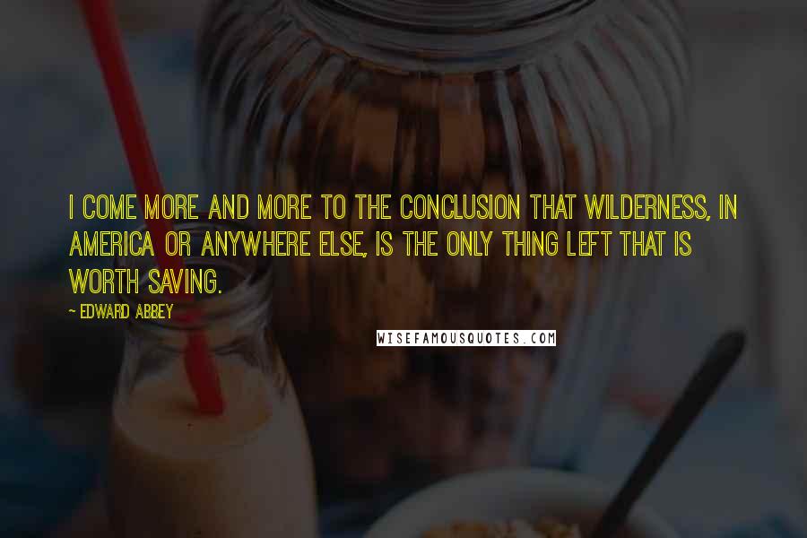 Edward Abbey Quotes: I come more and more to the conclusion that wilderness, in America or anywhere else, is the only thing left that is worth saving.