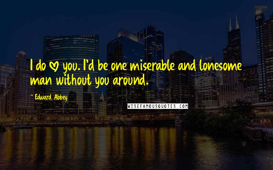 Edward Abbey Quotes: I do love you. I'd be one miserable and lonesome man without you around.